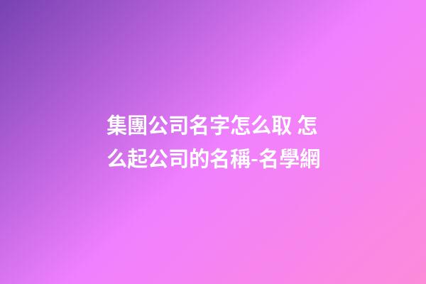集團公司名字怎么取 怎么起公司的名稱-名學網